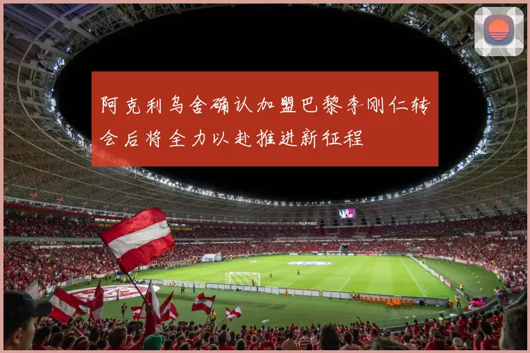 阿克利乌舍确认加盟巴黎李刚仁转会后将全力以赴推进新征程