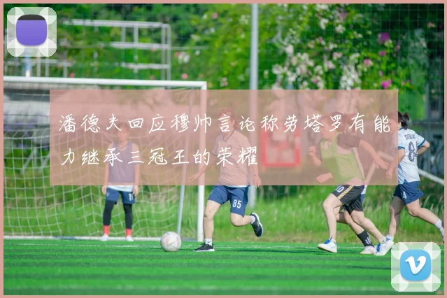 潘德夫回应穆帅言论称劳塔罗有能力继承三冠王的荣耀