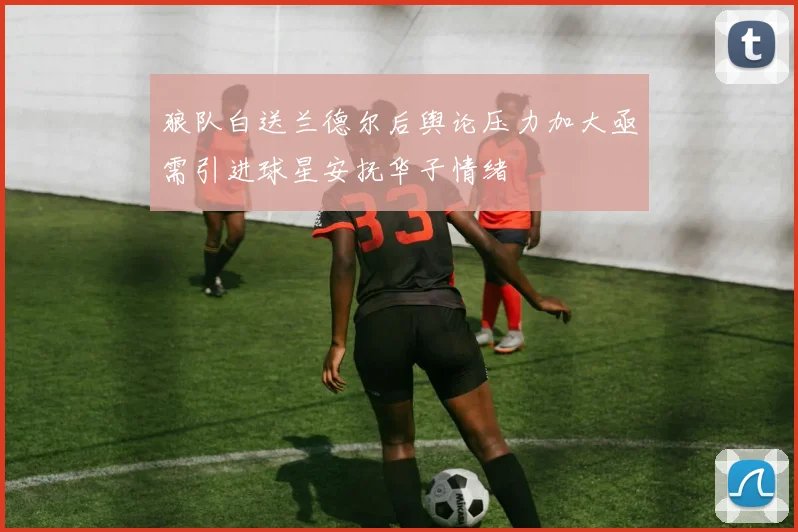 狼队白送兰德尔后舆论压力加大亟需引进球星安抚华子情绪
