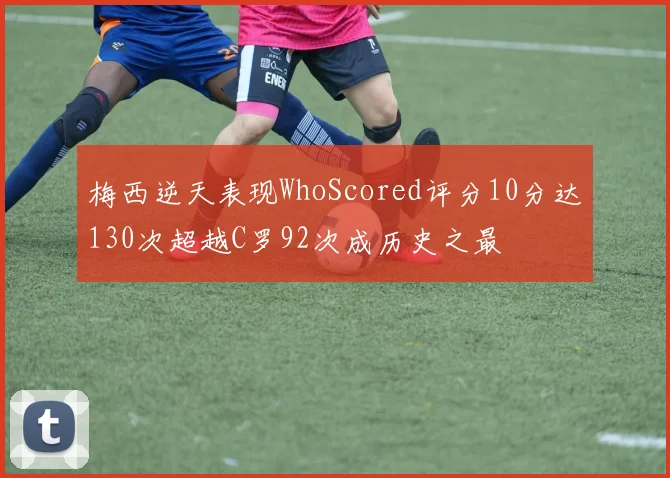 梅西逆天表现WhoScored评分10分达130次超越C罗92次成历史之最