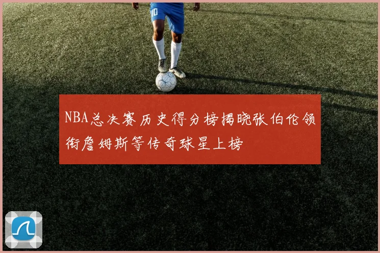 NBA总决赛历史得分榜揭晓张伯伦领衔詹姆斯等传奇球星上榜