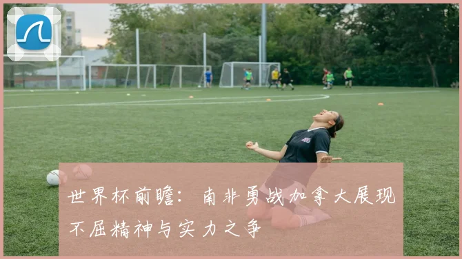 世界杯前瞻：南非勇战加拿大展现不屈精神与实力之争
