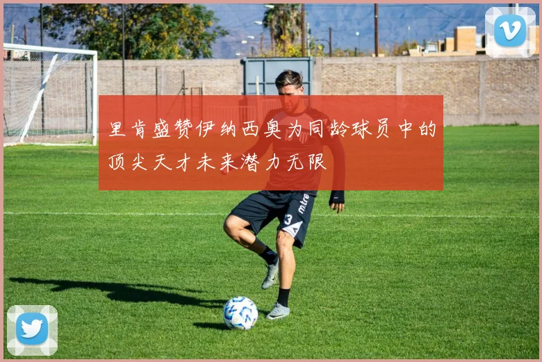 里肯盛赞伊纳西奥为同龄球员中的顶尖天才未来潜力无限