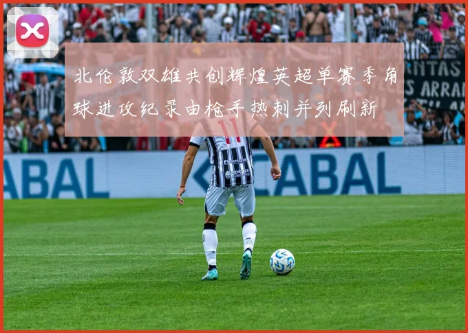 北伦敦双雄共创辉煌英超单赛季角球进攻纪录由枪手热刺并列刷新