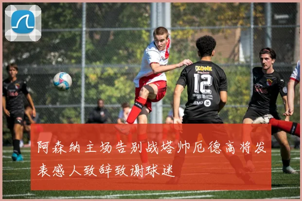 阿森纳主场告别战塔帅厄德高将发表感人致辞致谢球迷