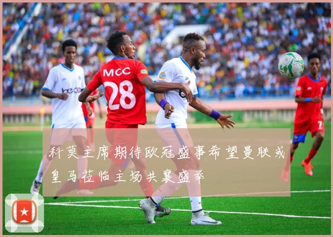 科莫主席期待欧冠盛事希望曼联或皇马莅临主场共襄盛举