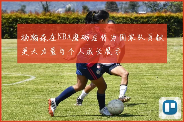 杨瀚森在NBA磨砺后将为国家队贡献更大力量与个人成长展示