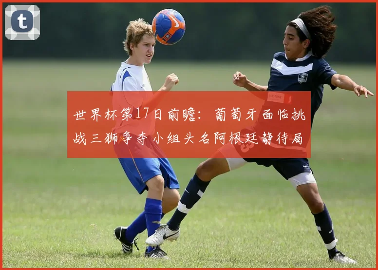 世界杯第17日前瞻：葡萄牙面临挑战三狮争夺小组头名阿根廷静待局势变化