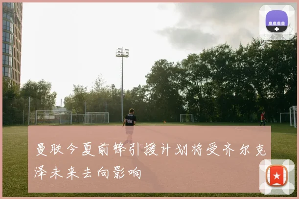 曼联今夏前锋引援计划将受齐尔克泽未来去向影响