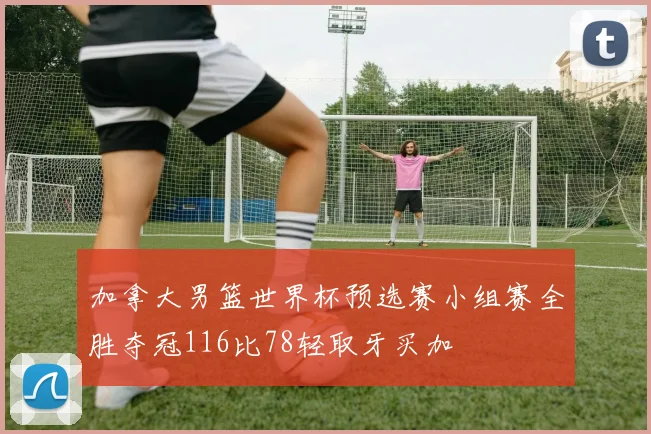 加拿大男篮世界杯预选赛小组赛全胜夺冠116比78轻取牙买加