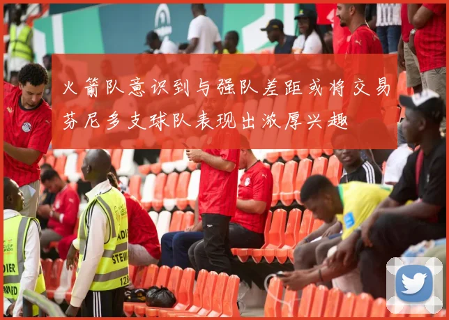 火箭队意识到与强队差距或将交易芬尼多支球队表现出浓厚兴趣