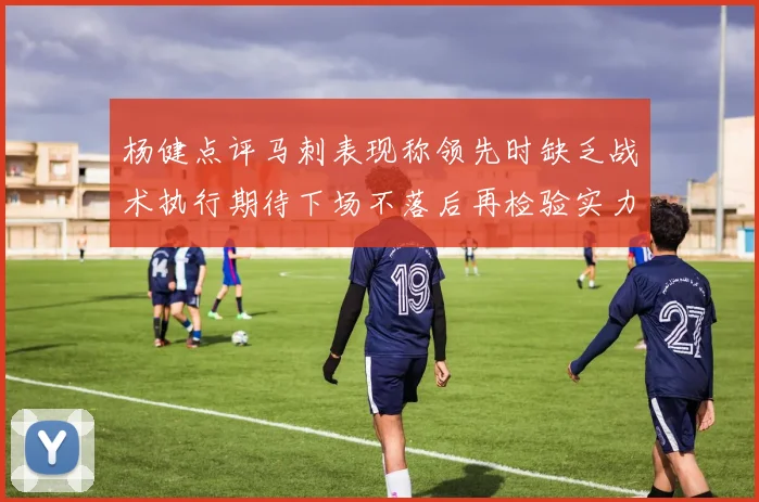 杨健点评马刺表现称领先时缺乏战术执行期待下场不落后再检验实力