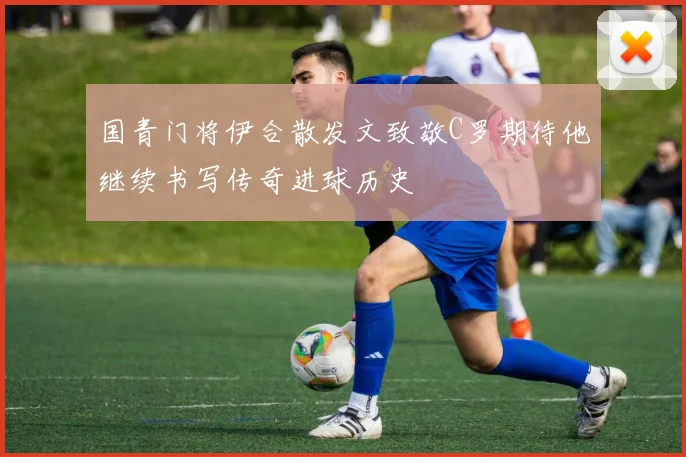 国青门将伊合散发文致敬C罗期待他继续书写传奇进球历史