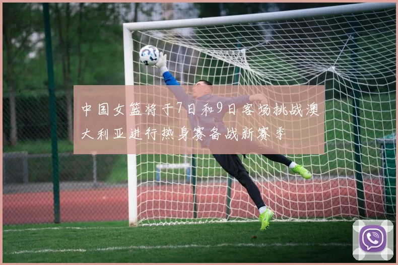 中国女篮将于7日和9日客场挑战澳大利亚进行热身赛备战新赛季