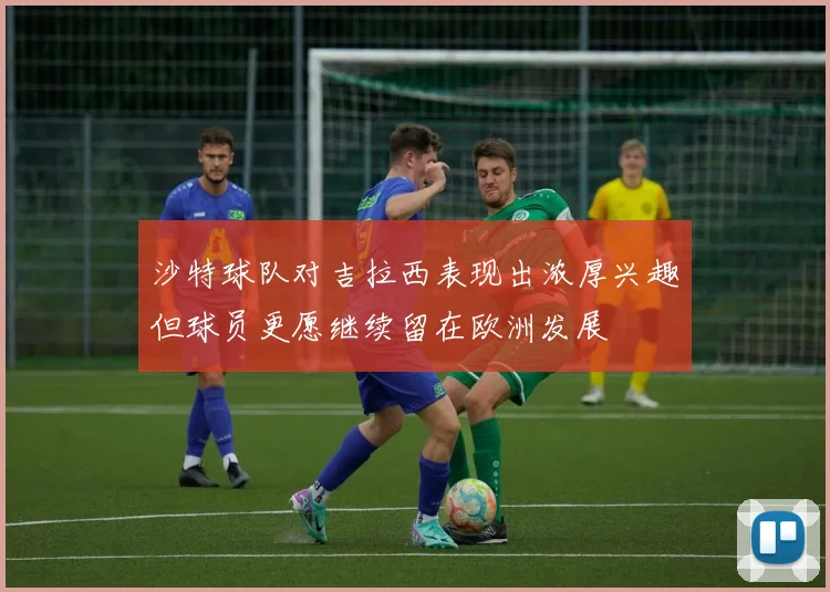 沙特球队对吉拉西表现出浓厚兴趣但球员更愿继续留在欧洲发展