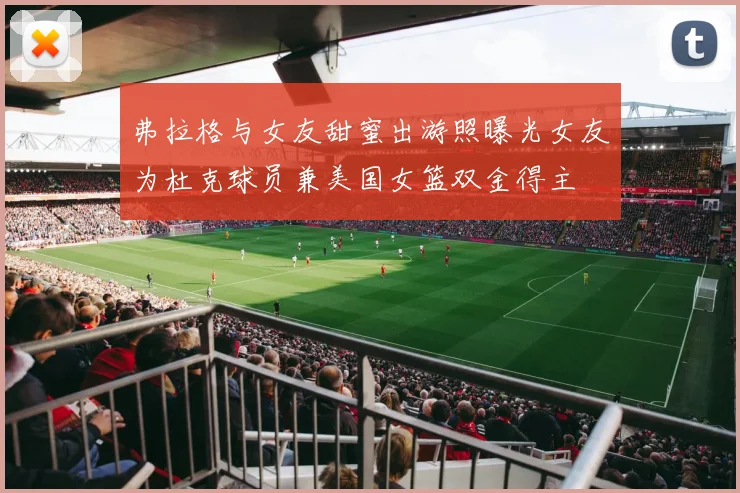 弗拉格与女友甜蜜出游照曝光女友为杜克球员兼美国女篮双金得主