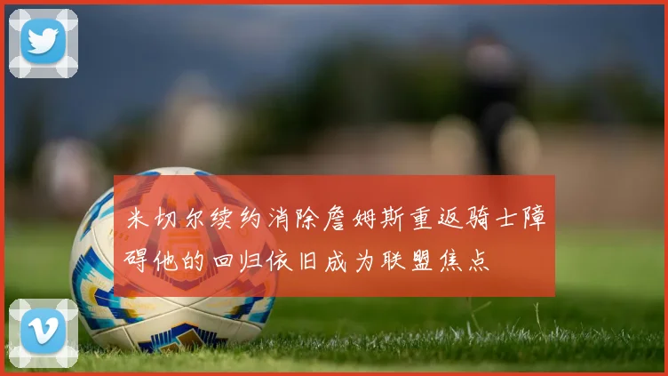 米切尔续约消除詹姆斯重返骑士障碍他的回归依旧成为联盟焦点