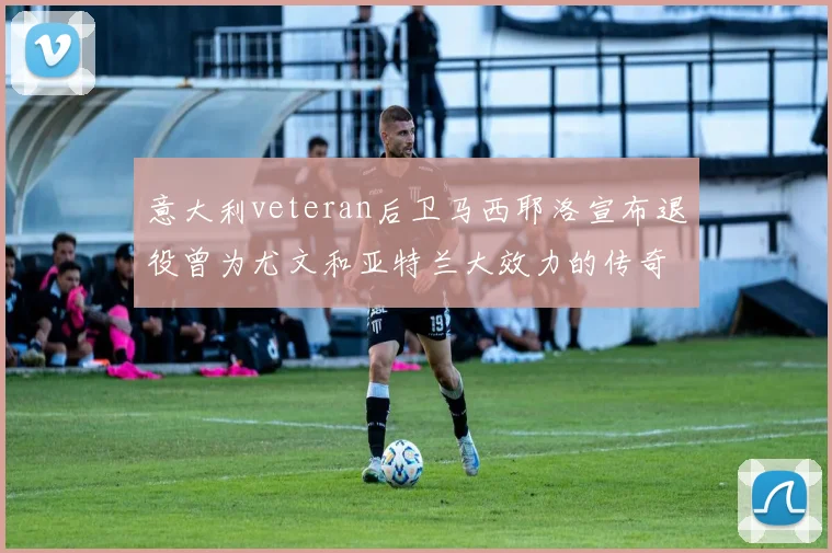 意大利veteran后卫马西耶洛宣布退役曾为尤文和亚特兰大效力的传奇球员