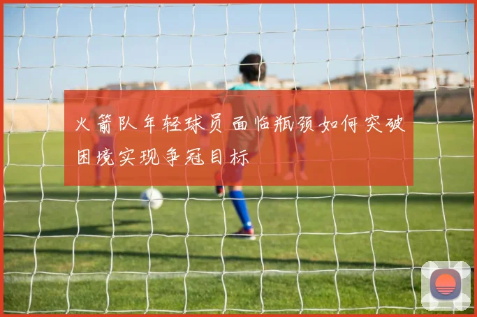 火箭队年轻球员面临瓶颈如何突破困境实现争冠目标