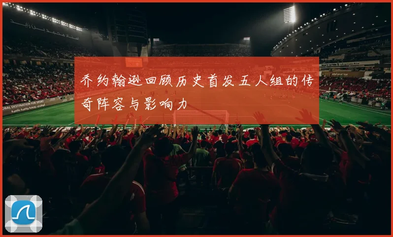 乔约翰逊回顾历史首发五人组的传奇阵容与影响力