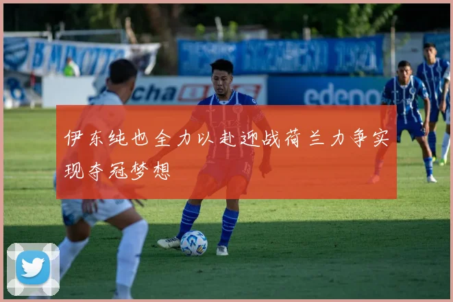 伊东纯也全力以赴迎战荷兰力争实现夺冠梦想